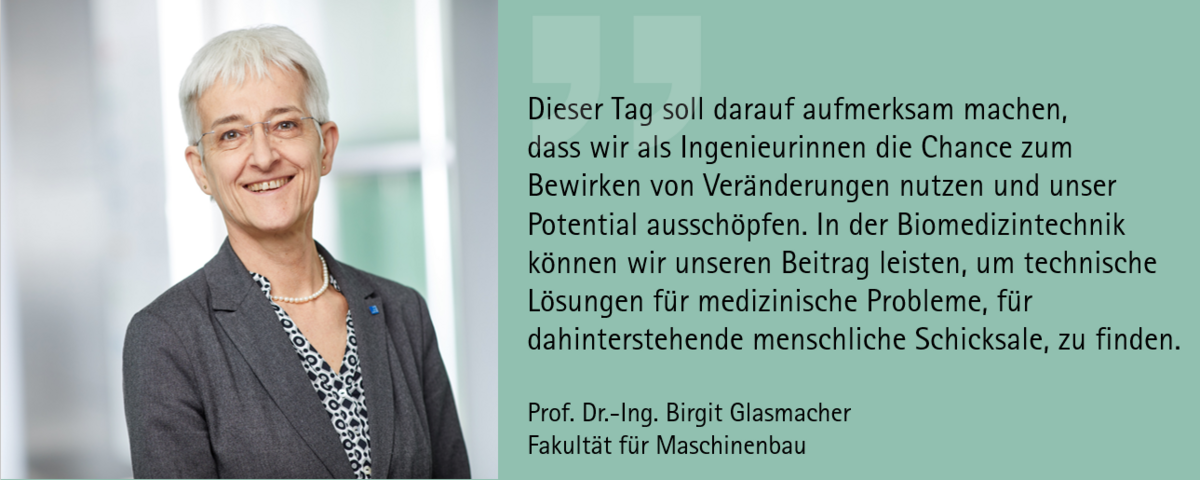 Zitat Prof. Dr.-Ing. Birgit Glasmacher: "Dieser Tag soll darauf aufmerksam machen, dass wir als Ingenieurinnen die Chance zum Bewirken von Veränderungen nutzen und unser Potential ausschöpfen. In der Biomedizintechnik können wir unseren Beitrag leisten, um technische Lösungen für medizinische Probleme, für dahinterstehende menschliche Schicksale, zu finden.“