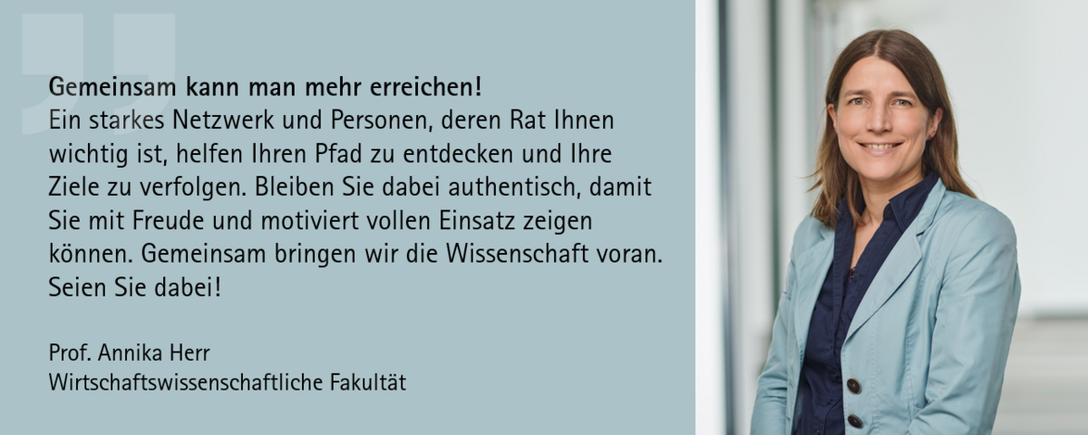 Zitat Prof. Dr. Annika Herr: "Gemeinsam kann man mehr erreichen! Ein starkes Netzwerk und Personen, deren Rat Ihnen wichtig ist, helfen Ihren Pfad zu entdecken und Ihre Ziele zu verfolgen. Bleiben Sie dabei authentisch, damit Sie mit Freude und motiviert vollen Einsatz zeigen können. Gemeinsam bringen wir die Wissenschaft voran. Seien Sie dabei!"