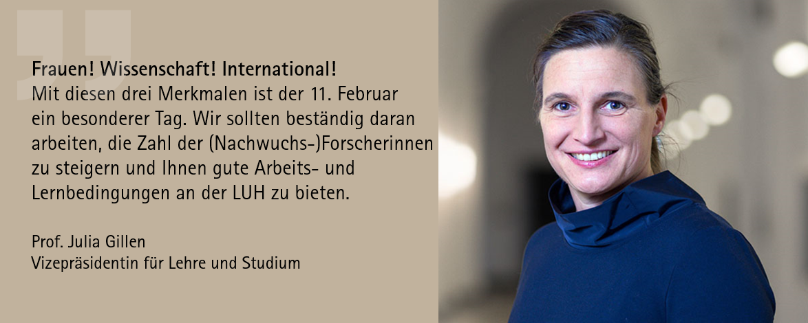 Prof. Dr. Julia Gillen Zitat: "Frauen! Wissenschaft! International! Mit diesen drei Merkmalen ist der 11. Februar ein besonderer Tag. Wir sollten beständig daran arbeiten, die Zahl der Nachwuchsforscherinnen zu steigern und ihnen gute Arbeits- und Lernbedingungen an der LUH zu bieten."